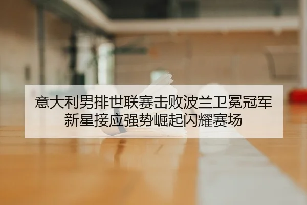 意大利男排世联赛击败波兰卫冕冠军 新星接应强势崛起闪耀赛场